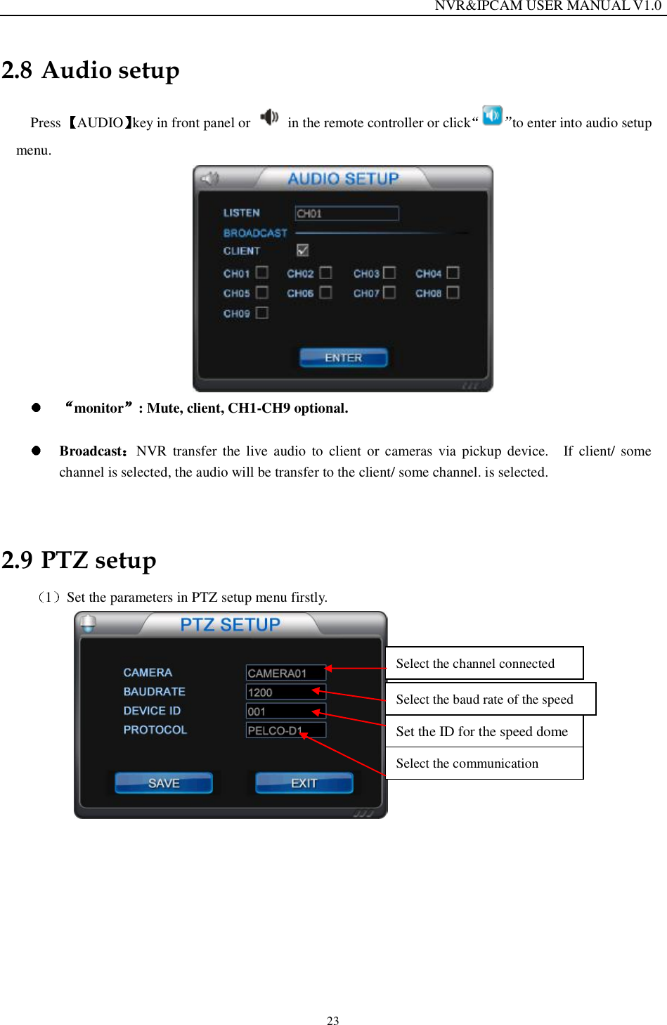                                                                  NVR&amp;IPCAM USER MANUAL V1.0 23 2.8 Audio setup Press  AUDIO key in front panel or   in the remote controller or click to enter into audio setup menu.   monitor : Mute, client, CH1-CH9 optional.     Broadcast NVR transfer the live audio to client or cameras via pickup device.  If client/ some channel is selected, the audio will be transfer to the client/ some channel. is selected.  2.9 PTZ setup 1Set the parameters in PTZ setup menu firstly.           Select the channel connected Select the baud rate of the speed Set the ID for the speed dome Select the communication 