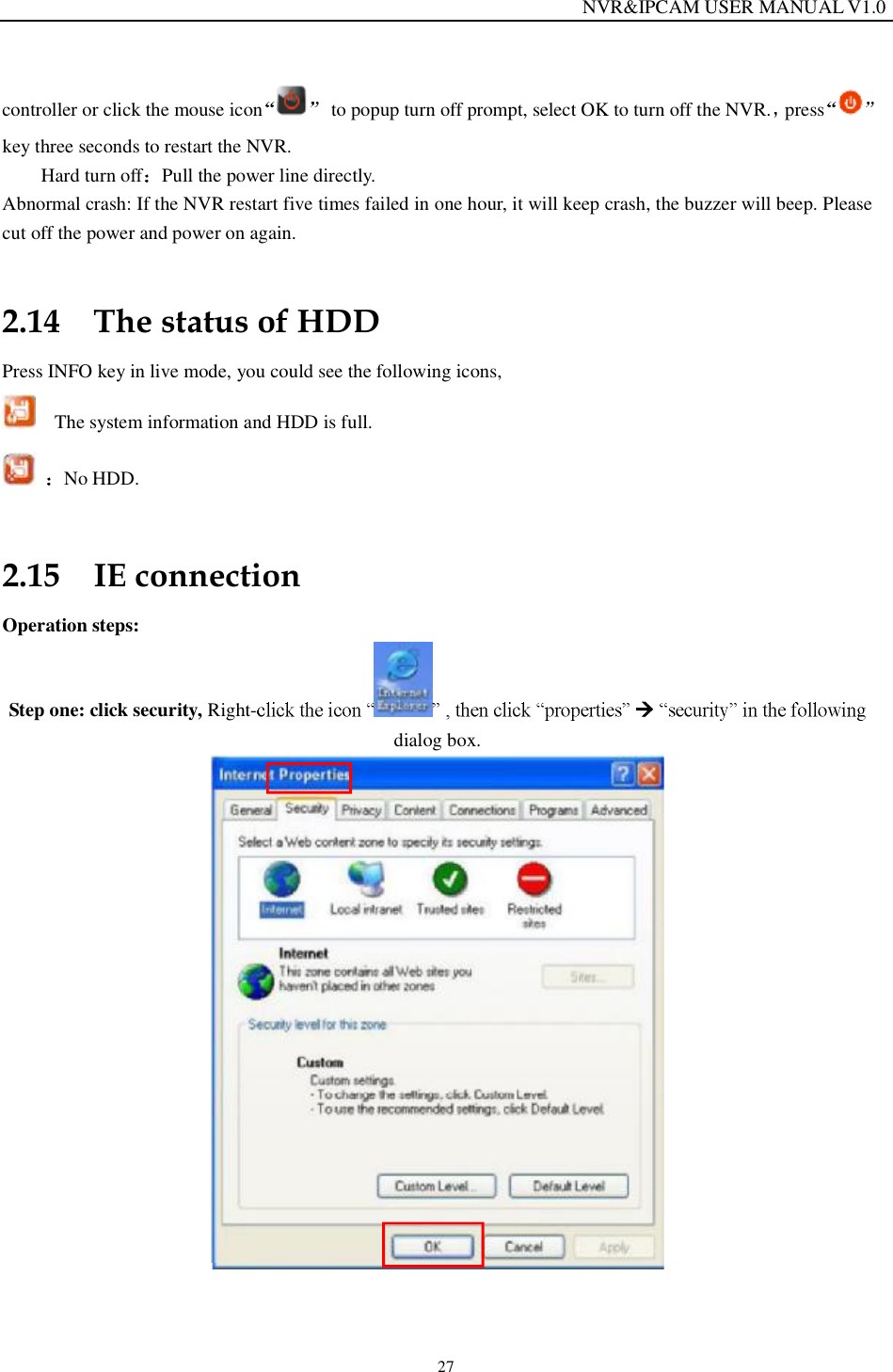                                                                 NVR&amp;IPCAM USER MANUAL V1.0 27 controller or click the mouse icon  to popup turn off prompt, select OK to turn off the NVR. presskey three seconds to restart the NVR.  Hard turn off Pull the power line directly. Abnormal crash: If the NVR restart five times failed in one hour, it will keep crash, the buzzer will beep. Please cut off the power and power on again. 2.14 The status of HDD Press INFO key in live mode, you could see the following icons,   The system information and HDD is full.  No HDD.  2.15 IE connection Operation steps: Step one: click security, Right-    dialog box.   