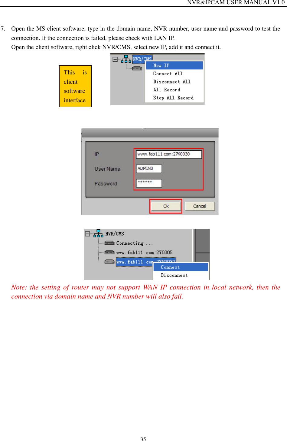                                                                  NVR&amp;IPCAM USER MANUAL V1.0 35 7. Open the MS client software, type in the domain name, NVR number, user name and password to test the connection. If the connection is failed, please check with LAN IP.  Open the client software, right click NVR/CMS, select new IP, add it and connect it.                Note: the setting of router may not support WAN IP connection in local network, then the connection via domain name and NVR number will also fail.      This is client software interface
