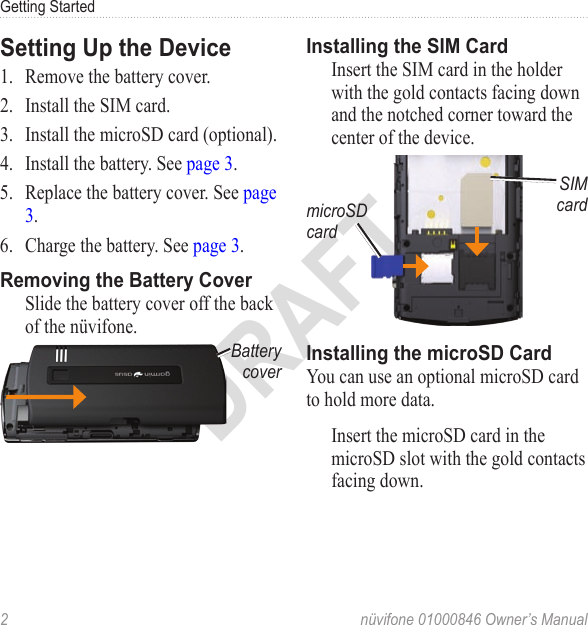 Getting Started2  nüvifone 01000846 Owner’s ManualDRAFTSetting Up the Device1.  Remove the battery cover.2.  Install the SIM card.3.  Install the microSD card (optional).4.  Install the battery. See page 3.5.  Replace the battery cover. See page 3.6.  Charge the battery. See page 3.Removing the Battery CoverSlide the battery cover off the back of the nüvifone.Battery coverInstalling the SIM CardInsert the SIM card in the holder with the gold contacts facing down and the notched corner toward the center of the device.SIM cardmicroSD cardInstalling the microSD CardYou can use an optional microSD card to hold more data. Insert the microSD card in the microSD slot with the gold contacts facing down. 