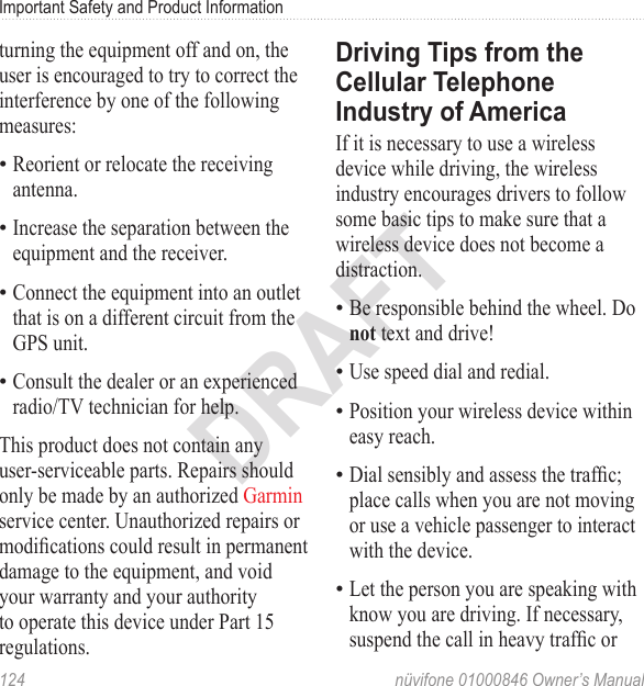 Important Safety and Product Information124  nüvifone 01000846 Owner’s ManualDRAFTturning the equipment off and on, the user is encouraged to try to correct the interference by one of the following measures:Reorient or relocate the receiving antenna.Increase the separation between the equipment and the receiver.Connect the equipment into an outlet that is on a different circuit from the GPS unit.Consult the dealer or an experienced radio/TV technician for help.This product does not contain any user-serviceable parts. Repairs should only be made by an authorized Garmin service center. Unauthorized repairs or modications could result in permanent damage to the equipment, and void your warranty and your authority to operate this device under Part 15 regulations.••••Driving Tips from the Cellular Telephone Industry of AmericaIf it is necessary to use a wireless device while driving, the wireless industry encourages drivers to follow some basic tips to make sure that a wireless device does not become a distraction. Be responsible behind the wheel. Do not text and drive! Use speed dial and redial. Position your wireless device within easy reach. Dial sensibly and assess the trafc; place calls when you are not moving or use a vehicle passenger to interact with the device.Let the person you are speaking with know you are driving. If necessary, suspend the call in heavy trafc or •••••