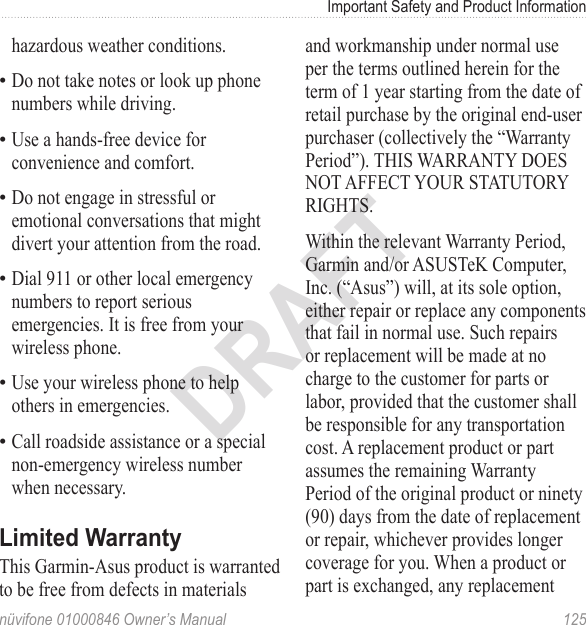 Important Safety and Product Informationnüvifone 01000846 Owner’s Manual  125DRAFThazardous weather conditions. Do not take notes or look up phone numbers while driving. Use a hands-free device for convenience and comfort. Do not engage in stressful or emotional conversations that might divert your attention from the road. Dial 911 or other local emergency numbers to report serious emergencies. It is free from your wireless phone.Use your wireless phone to help others in emergencies. Call roadside assistance or a special non-emergency wireless number when necessary.Limited WarrantyThis Garmin-Asus product is warranted to be free from defects in materials ••••••and workmanship under normal use per the terms outlined herein for the term of 1 year starting from the date of retail purchase by the original end-user purchaser (collectively the “Warranty Period”). THIS WARRANTY DOES NOT AFFECT YOUR STATUTORY RIGHTS. Within the relevant Warranty Period, Garmin and/or ASUSTeK Computer, Inc. (“Asus”) will, at its sole option, either repair or replace any components that fail in normal use. Such repairs or replacement will be made at no charge to the customer for parts or labor, provided that the customer shall be responsible for any transportation cost. A replacement product or part assumes the remaining Warranty Period of the original product or ninety (90) days from the date of replacement or repair, whichever provides longer coverage for you. When a product or part is exchanged, any replacement 