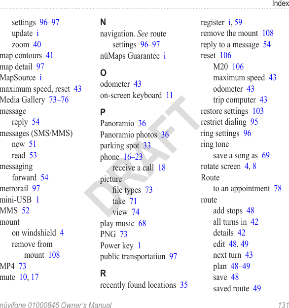 Indexnüvifone 01000846 Owner’s Manual  131DRAFTsettings  96–97update  izoom  40map contours  41map detail  97MapSource  imaximum speed, reset  43Media Gallery  73–76messagereply  54messages (SMS/MMS)new  51read  53messagingforward  54metrorail  97mini-USB  1MMS  52mounton windshield  4remove from mount  108MP4  73mute  10, 17Nnavigation. See routesettings  96–97nüMaps Guarantee  iOodometer  43on-screen keyboard  11PPanoramio  36Panoramio photos  36parking spot  33phone  16–23receive a call  18picturele types  73take  71view  74play music  68PNG  73Power key  1public transportation  97Rrecently found locations  35register  i, 59remove the mount  108reply to a message  54reset  106M20  106maximum speed  43odometer  43trip computer  43restore settings  103restrict dialing  95ring settings  96ring tonesave a song as  69rotate screen  4, 8Routeto an appointment  78routeadd stops  48all turns in  42details  42edit  48, 49next turn  43plan  48–49save  48saved route  49