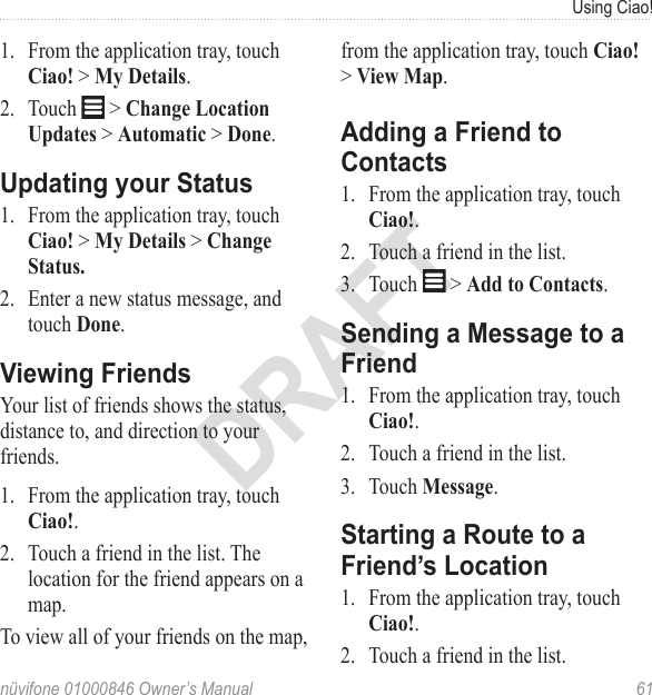 Using Ciao!nüvifone 01000846 Owner’s Manual  61DRAFT1.  From the application tray, touch Ciao! &gt; My Details.2.  Touch   &gt; Change Location Updates &gt; Automatic &gt; Done. Updating your Status1.  From the application tray, touch Ciao! &gt; My Details &gt; Change Status.2.  Enter a new status message, and touch Done. Viewing FriendsYour list of friends shows the status, distance to, and direction to your friends.1.  From the application tray, touch Ciao!.2.  Touch a friend in the list. The location for the friend appears on a map. To view all of your friends on the map, from the application tray, touch Ciao! &gt; View Map. Adding a Friend to Contacts1.  From the application tray, touch Ciao!.2.  Touch a friend in the list. 3.  Touch   &gt; Add to Contacts.Sending a Message to a Friend 1.  From the application tray, touch Ciao!.2.  Touch a friend in the list. 3.  Touch Message. Starting a Route to a Friend’s Location 1.  From the application tray, touch Ciao!.2.  Touch a friend in the list. 