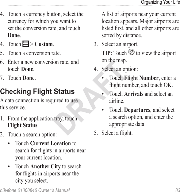 Organizing Your Lifenüvifone 01000846 Owner’s Manual  83DRAFT4.  Touch a currency button, select the currency for which you want to set the conversion rate, and touch Done.4.  Touch   &gt; Custom.5.  Touch a conversion rate.6.  Enter a new conversion rate, and touch Done.7.  Touch Done.Checking Flight StatusA data connection is required to use this service. 1.  From the application tray, touch Flight Status. 2.  Touch a search option: Touch Current Location to search for ights in airports near your current location. Touch Another City to search for ights in airports near the city you select. ••A list of airports near your current location appears. Major airports are listed rst, and all other airports are sorted by distance. 3.  Select an airport.TIP: Touch   to view the airport on the map.4.  Select an option:Touch Flight Number, enter a ight number, and touch OK.Touch Arrivals and select an airline.Touch Departures, and select a search option, and enter the appropriate data. 5.  Select a ight.•••