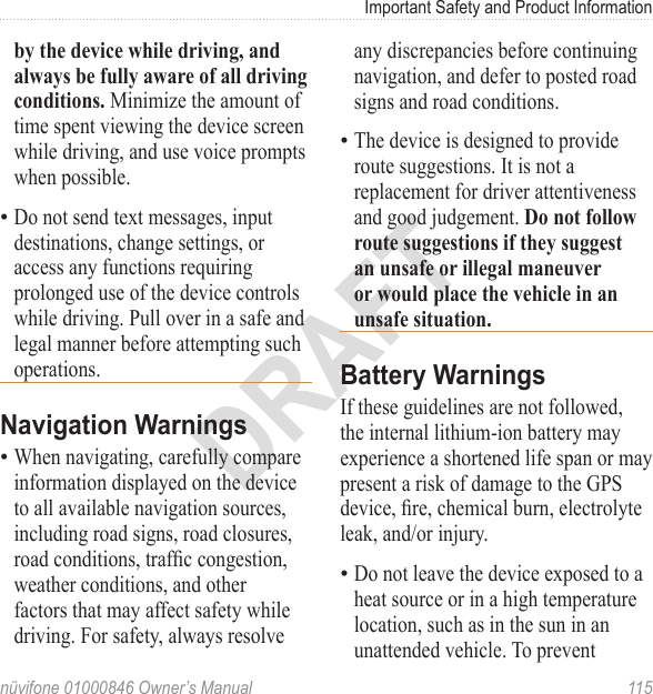 Important Safety and Product Informationnüvifone 01000846 Owner’s Manual  115DRAFTby the device while driving, and always be fully aware of all driving conditions. Minimize the amount of time spent viewing the device screen while driving, and use voice prompts when possible. Do not send text messages, input destinations, change settings, or access any functions requiring prolonged use of the device controls while driving. Pull over in a safe and legal manner before attempting such operations.Navigation WarningsWhen navigating, carefully compare information displayed on the device to all available navigation sources, including road signs, road closures, road conditions, trafc congestion, weather conditions, and other factors that may affect safety while driving. For safety, always resolve ••any discrepancies before continuing navigation, and defer to posted road signs and road conditions.The device is designed to provide route suggestions. It is not a replacement for driver attentiveness and good judgement. Do not follow route suggestions if they suggest an unsafe or illegal maneuver or would place the vehicle in an unsafe situation.Battery WarningsIf these guidelines are not followed, the internal lithium-ion battery may experience a shortened life span or may present a risk of damage to the GPS device, re, chemical burn, electrolyte leak, and/or injury.Do not leave the device exposed to a heat source or in a high temperature location, such as in the sun in an unattended vehicle. To prevent ••