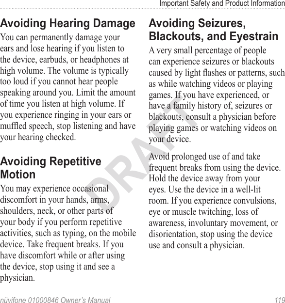Important Safety and Product Informationnüvifone 01000846 Owner’s Manual  119DRAFTAvoiding Hearing DamageYou can permanently damage your ears and lose hearing if you listen to the device, earbuds, or headphones at high volume. The volume is typically too loud if you cannot hear people speaking around you. Limit the amount of time you listen at high volume. If you experience ringing in your ears or mufed speech, stop listening and have your hearing checked. Avoiding Repetitive MotionYou may experience occasional discomfort in your hands, arms, shoulders, neck, or other parts of your body if you perform repetitive activities, such as typing, on the mobile device. Take frequent breaks. If you have discomfort while or after using the device, stop using it and see a physician.Avoiding Seizures, Blackouts, and EyestrainA very small percentage of people can experience seizures or blackouts caused by light ashes or patterns, such as while watching videos or playing games. If you have experienced, or have a family history of, seizures or blackouts, consult a physician before playing games or watching videos on your device. Avoid prolonged use of and take frequent breaks from using the device. Hold the device away from your eyes. Use the device in a well-lit room. If you experience convulsions, eye or muscle twitching, loss of awareness, involuntary movement, or disorientation, stop using the device use and consult a physician.