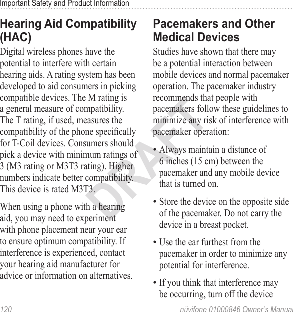 Important Safety and Product Information120  nüvifone 01000846 Owner’s ManualDRAFTHearing Aid Compatibility (HAC)Digital wireless phones have the potential to interfere with certain hearing aids. A rating system has been developed to aid consumers in picking compatible devices. The M rating is a general measure of compatibility. The T rating, if used, measures the compatibility of the phone specically for T-Coil devices. Consumers should pick a device with minimum ratings of 3 (M3 rating or M3T3 rating). Higher numbers indicate better compatibility. This device is rated M3T3.When using a phone with a hearing aid, you may need to experiment with phone placement near your ear to ensure optimum compatibility. If interference is experienced, contact your hearing aid manufacturer for advice or information on alternatives.Pacemakers and Other Medical DevicesStudies have shown that there may be a potential interaction between mobile devices and normal pacemaker operation. The pacemaker industry recommends that people with pacemakers follow these guidelines to minimize any risk of interference with pacemaker operation:Always maintain a distance of 6 inches (15 cm) between the pacemaker and any mobile device that is turned on.Store the device on the opposite side of the pacemaker. Do not carry the device in a breast pocket.Use the ear furthest from the pacemaker in order to minimize any potential for interference.If you think that interference may be occurring, turn off the device ••••