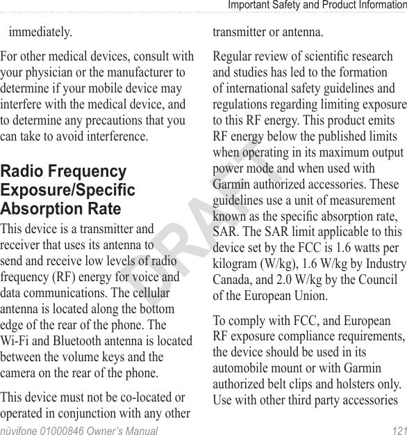 Important Safety and Product Informationnüvifone 01000846 Owner’s Manual  121DRAFTimmediately.For other medical devices, consult with your physician or the manufacturer to determine if your mobile device may interfere with the medical device, and to determine any precautions that you can take to avoid interference.Radio Frequency Exposure/Specic Absorption RateThis device is a transmitter and receiver that uses its antenna to send and receive low levels of radio frequency (RF) energy for voice and data communications. The cellular antenna is located along the bottom edge of the rear of the phone. The Wi‑Fi and Bluetooth antenna is located between the volume keys and the camera on the rear of the phone.  This device must not be co-located or operated in conjunction with any other transmitter or antenna.Regular review of scientic research and studies has led to the formation of international safety guidelines and regulations regarding limiting exposure to this RF energy. This product emits RF energy below the published limits when operating in its maximum output power mode and when used with Garmin authorized accessories. These guidelines use a unit of measurement known as the specic absorption rate, SAR. The SAR limit applicable to this device set by the FCC is 1.6 watts per kilogram (W/kg), 1.6 W/kg by Industry Canada, and 2.0 W/kg by the Council of the European Union.To comply with FCC, and European RF exposure compliance requirements, the device should be used in its automobile mount or with Garmin authorized belt clips and holsters only.  Use with other third party accessories 