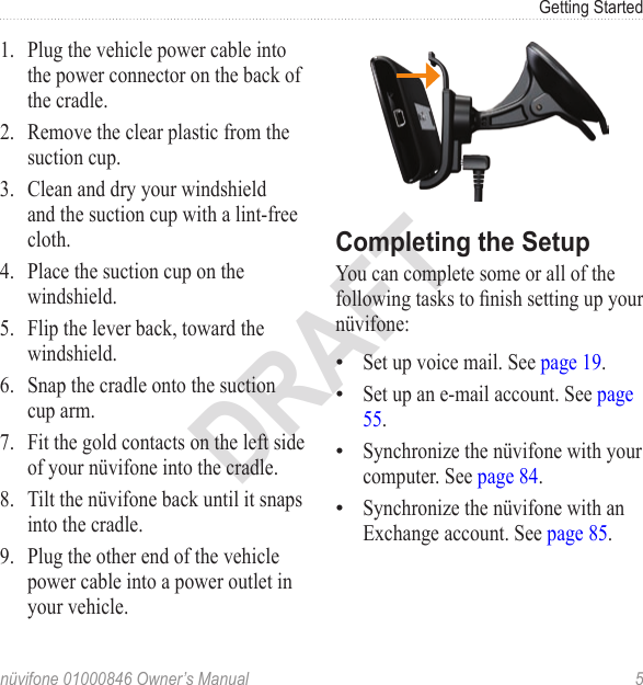 Getting Startednüvifone 01000846 Owner’s Manual  5DRAFT1.  Plug the vehicle power cable into the power connector on the back of the cradle.2.  Remove the clear plastic from the suction cup. 3.  Clean and dry your windshield and the suction cup with a lint-free cloth.4.  Place the suction cup on the windshield.5.  Flip the lever back, toward the windshield.6.  Snap the cradle onto the suction cup arm.7.  Fit the gold contacts on the left side of your nüvifone into the cradle.8.  Tilt the nüvifone back until it snaps into the cradle.9.  Plug the other end of the vehicle power cable into a power outlet in your vehicle. Completing the SetupYou can complete some or all of the following tasks to nish setting up your nüvifone: Set up voice mail. See page 19.Set up an e-mail account. See page 55.Synchronize the nüvifone with your computer. See page 84.Synchronize the nüvifone with an Exchange account. See page 85. ••••