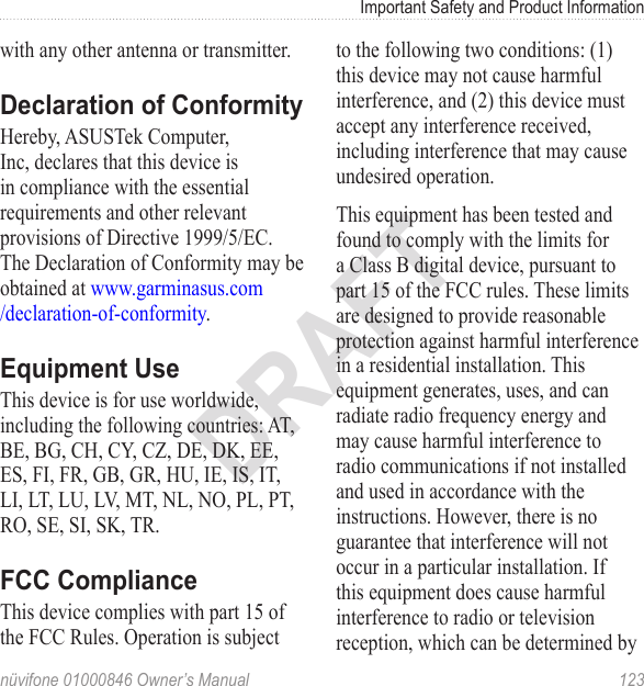 Important Safety and Product Informationnüvifone 01000846 Owner’s Manual  123DRAFTwith any other antenna or transmitter.Declaration of ConformityHereby, ASUSTek Computer, Inc, declares that this device is in compliance with the essential requirements and other relevant provisions of Directive 1999/5/EC. The Declaration of Conformity may be obtained at www.garminasus.com /declaration-of-conformity.Equipment UseThis device is for use worldwide, including the following countries: AT, BE, BG, CH, CY, CZ, DE, DK, EE, ES, FI, FR, GB, GR, HU, IE, IS, IT, LI, LT, LU, LV, MT, NL, NO, PL, PT, RO, SE, SI, SK, TR.FCC ComplianceThis device complies with part 15 of the FCC Rules. Operation is subject to the following two conditions: (1) this device may not cause harmful interference, and (2) this device must accept any interference received, including interference that may cause undesired operation.This equipment has been tested and found to comply with the limits for a Class B digital device, pursuant to part 15 of the FCC rules. These limits are designed to provide reasonable protection against harmful interference in a residential installation. This equipment generates, uses, and can radiate radio frequency energy and may cause harmful interference to radio communications if not installed and used in accordance with the instructions. However, there is no guarantee that interference will not occur in a particular installation. If this equipment does cause harmful interference to radio or television reception, which can be determined by 