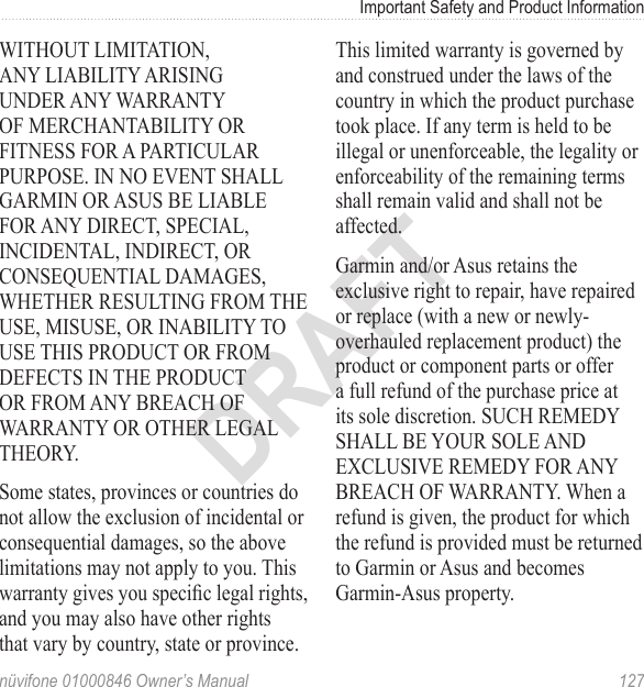 Important Safety and Product Informationnüvifone 01000846 Owner’s Manual  127DRAFTWITHOUT LIMITATION, ANY LIABILITY ARISING UNDER ANY WARRANTY OF MERCHANTABILITY OR FITNESS FOR A PARTICULAR PURPOSE. IN NO EVENT SHALL GARMIN OR ASUS BE LIABLE FOR ANY DIRECT, SPECIAL, INCIDENTAL, INDIRECT, OR CONSEQUENTIAL DAMAGES, WHETHER RESULTING FROM THE USE, MISUSE, OR INABILITY TO USE THIS PRODUCT OR FROM DEFECTS IN THE PRODUCT OR FROM ANY BREACH OF WARRANTY OR OTHER LEGAL THEORY. Some states, provinces or countries do not allow the exclusion of incidental or consequential damages, so the above limitations may not apply to you. This warranty gives you specic legal rights, and you may also have other rights that vary by country, state or province. This limited warranty is governed by and construed under the laws of the country in which the product purchase took place. If any term is held to be illegal or unenforceable, the legality or enforceability of the remaining terms shall remain valid and shall not be affected.Garmin and/or Asus retains the exclusive right to repair, have repaired or replace (with a new or newly-overhauled replacement product) the product or component parts or offer a full refund of the purchase price at its sole discretion. SUCH REMEDY SHALL BE YOUR SOLE AND EXCLUSIVE REMEDY FOR ANY BREACH OF WARRANTY. When a refund is given, the product for which the refund is provided must be returned to Garmin or Asus and becomes Garmin-Asus property.