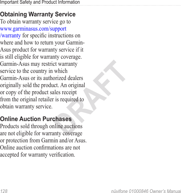 Important Safety and Product Information128  nüvifone 01000846 Owner’s ManualDRAFTObtaining Warranty ServiceTo obtain warranty service go to  www.garminasus.com/support /warranty for specic instructions on where and how to return your Garmin-Asus product for warranty service if it is still eligible for warranty coverage. Garmin-Asus may restrict warranty service to the country in which Garmin-Asus or its authorized dealers originally sold the product. An original or copy of the product sales receipt from the original retailer is required to obtain warranty service. Online Auction PurchasesProducts sold through online auctions are not eligible for warranty coverage or protection from Garmin and/or Asus. Online auction conrmations are not accepted for warranty verication.