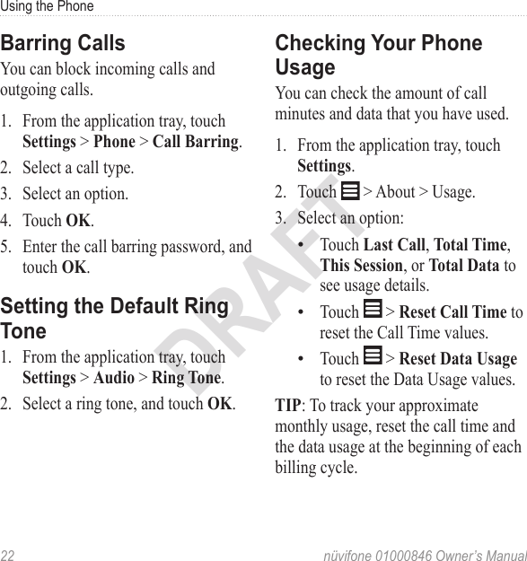 Using the Phone22  nüvifone 01000846 Owner’s ManualDRAFTBarring CallsYou can block incoming calls and outgoing calls. 1.  From the application tray, touch Settings &gt; Phone &gt; Call Barring. 2.  Select a call type. 3.  Select an option. 4.  Touch OK. 5.  Enter the call barring password, and touch OK.Setting the Default Ring Tone1.  From the application tray, touch Settings &gt; Audio &gt; Ring Tone. 2.  Select a ring tone, and touch OK. Checking Your Phone UsageYou can check the amount of call minutes and data that you have used. 1.  From the application tray, touch Settings. 2.  Touch   &gt; About &gt; Usage. 3.  Select an option: Touch Last Call, Total Time, This Session, or Total Data to see usage details. Touch   &gt; Reset Call Time to reset the Call Time values. Touch   &gt; Reset Data Usage to reset the Data Usage values. TIP: To track your approximate monthly usage, reset the call time and the data usage at the beginning of each billing cycle. •••