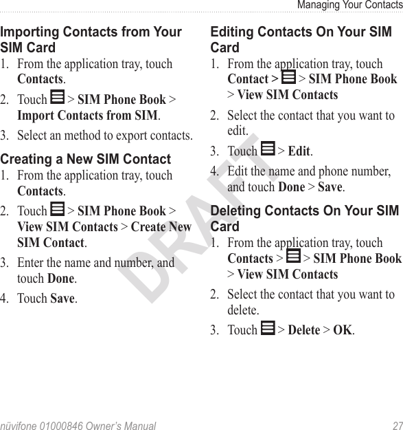 Managing Your Contacts nüvifone 01000846 Owner’s Manual  27DRAFTImporting Contacts from Your SIM Card1.  From the application tray, touch Contacts.2.  Touch   &gt; SIM Phone Book &gt; Import Contacts from SIM.3.  Select an method to export contacts.Creating a New SIM Contact1.  From the application tray, touch Contacts.2.  Touch   &gt; SIM Phone Book &gt; View SIM Contacts &gt; Create New SIM Contact.3.  Enter the name and number, and touch Done.4.  Touch Save.Editing Contacts On Your SIM Card1.  From the application tray, touch Contact &gt;   &gt; SIM Phone Book &gt; View SIM Contacts2.  Select the contact that you want to edit.3.  Touch   &gt; Edit.4.  Edit the name and phone number, and touch Done &gt; Save.Deleting Contacts On Your SIM Card1.  From the application tray, touch Contacts &gt;   &gt; SIM Phone Book &gt; View SIM Contacts2.  Select the contact that you want to delete.3.  Touch   &gt; Delete &gt; OK.