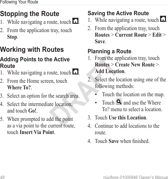 Following Your Route48  nüvifone 01000846 Owner’s ManualDRAFTStopping the Route1.  While navigating a route, touch  .2.  From the application tray, touch Stop.Working with RoutesAdding Points to the Active Route1.  While navigating a route, touch  . 2.  From the Home screen, touch Where To?.3.  Select an option for the search area. 4.  Select the intermediate location, and touch Go!.5.  When prompted to add the point as a via point to the current route, touch Insert Via Point.Saving the Active Route1.  While navigating a route, touch  .2.  From the application tray, touch Routes &gt; Current Route &gt; Edit &gt; Save.Planning a Route1.  From the application tray, touch Routes &gt; Create New Route &gt; Add Location. 2.  Select the location using one of the following methods: Touch the location on the map.Touch   and use the Where To? menu to select a location. 3.  Touch Use this Location. 4.  Continue to add locations to the route. 4.  Touch Save when nished.••