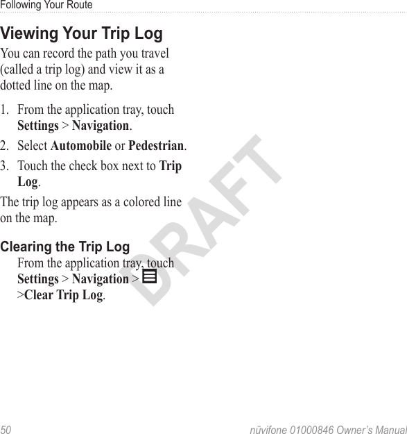 Following Your Route50  nüvifone 01000846 Owner’s ManualDRAFTViewing Your Trip LogYou can record the path you travel (called a trip log) and view it as a dotted line on the map. 1.  From the application tray, touch Settings &gt; Navigation. 2.  Select Automobile or Pedestrian. 3.  Touch the check box next to Trip Log. The trip log appears as a colored line on the map.Clearing the Trip Log   From the application tray, touch Settings &gt; Navigation &gt;   &gt;Clear Trip Log.