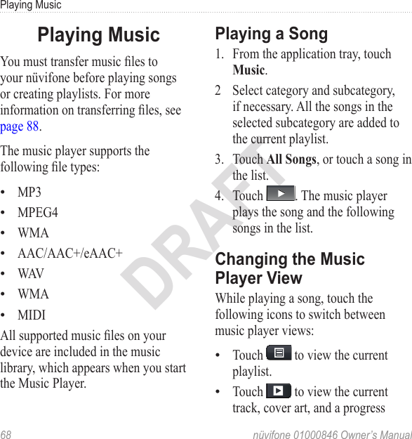 Playing Music68  nüvifone 01000846 Owner’s ManualDRAFTPlaying MusicYou must transfer music les to your nüvifone before playing songs or creating playlists. For more information on transferring les, see page 88.The music player supports the following le types: MP3MPEG4WMAAAC/AAC+/eAAC+WAVWMAMIDIAll supported music les on your device are included in the music library, which appears when you start the Music Player.•••••••Playing a Song1.  From the application tray, touch Music. 2  Select category and subcategory, if necessary. All the songs in the selected subcategory are added to the current playlist. 3.  Touch All Songs, or touch a song in the list. 4.  Touch  . The music player plays the song and the following songs in the list. Changing the Music Player View While playing a song, touch the following icons to switch between music player views: Touch   to view the current playlist.Touch   to view the current track, cover art, and a progress ••
