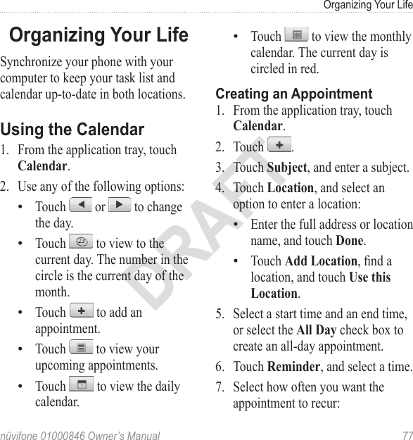 Organizing Your Lifenüvifone 01000846 Owner’s Manual  77DRAFTOrganizing Your LifeSynchronize your phone with your computer to keep your task list and calendar up-to-date in both locations.Using the Calendar 1.  From the application tray, touch Calendar. 2.  Use any of the following options: Touch   or   to change the day. Touch   to view to the current day. The number in the circle is the current day of the month. Touch   to add an appointment.Touch   to view your upcoming appointments. Touch   to view the daily calendar.•••••Touch   to view the monthly calendar. The current day is circled in red. Creating an Appointment 1.  From the application tray, touch Calendar. 2.  Touch  . 3.  Touch Subject, and enter a subject. 4.  Touch Location, and select an option to enter a location:Enter the full address or location name, and touch Done.Touch Add Location, nd a location, and touch Use this Location. 5.  Select a start time and an end time, or select the All Day check box to create an all-day appointment. 6.  Touch Reminder, and select a time. 7.  Select how often you want the appointment to recur: •••
