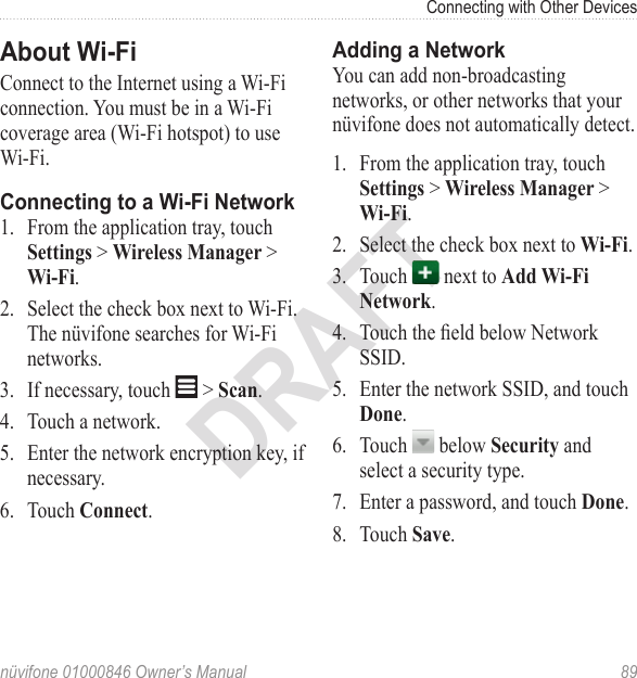 Connecting with Other Devicesnüvifone 01000846 Owner’s Manual  89DRAFTAbout Wi-FiConnect to the Internet using a Wi‑Fi connection. You must be in a Wi‑Fi coverage area (Wi‑Fi hotspot) to use Wi‑Fi. Connecting to a Wi-Fi Network 1.  From the application tray, touch Settings &gt; Wireless Manager &gt; Wi-Fi. 2.  Select the check box next to Wi‑Fi. The nüvifone searches for Wi‑Fi networks. 3.  If necessary, touch   &gt; Scan.4.  Touch a network. 5.  Enter the network encryption key, if necessary. 6.  Touch Connect. Adding a Network You can add non-broadcasting networks, or other networks that your nüvifone does not automatically detect. 1.  From the application tray, touch Settings &gt; Wireless Manager &gt; Wi-Fi. 2.  Select the check box next to Wi-Fi. 3.  Touch   next to Add Wi-Fi Network. 4.  Touch the eld below Network SSID. 5.  Enter the network SSID, and touch Done. 6.  Touch   below Security and select a security type. 7.  Enter a password, and touch Done. 8.  Touch Save. 