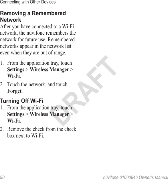 Connecting with Other Devices90  nüvifone 01000846 Owner’s ManualDRAFTRemoving a Remembered NetworkAfter you have connected to a Wi‑Fi network, the nüvifone remembers the network for future use. Remembered networks appear in the network list even when they are out of range. 1.  From the application tray, touch Settings &gt; Wireless Manager &gt; Wi-Fi. 2.  Touch the network, and touch Forget. Turning Off Wi-Fi 1.  From the application tray, touch Settings &gt; Wireless Manager &gt; Wi-Fi. 2.  Remove the check from the check box next to Wi‑Fi. 