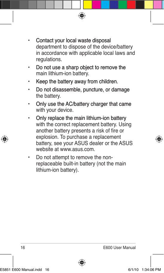 16 E600 User Manual• Contact your local waste disposal  Contact your local waste disposal department to dispose of the device/battery in accordance with applicable local laws and regulations.•  Do not use a sharp object to remove theDo not use a sharp object to remove the main lithium-ion battery.•  Keep the battery away from children.Keep the battery away from children.•  Do not disassemble, puncture, or damageDo not disassemble, puncture, or damage the battery.•  Only use the AC/battery charger that cameOnly use the AC/battery charger that came with your device.•  Only replace the main lithium-ion batteryOnly replace the main lithium-ion battery with the correct replacement battery. Using another battery presents a risk of re or explosion. To purchase a replacement battery, see your ASUS dealer or the ASUS website at www.asus.com.•  Do not attempt to remove the non-replaceable built-in battery (not the main lithium-ion battery).E5851 E600 Manual.indd   16 6/1/10   1:34:06 PM