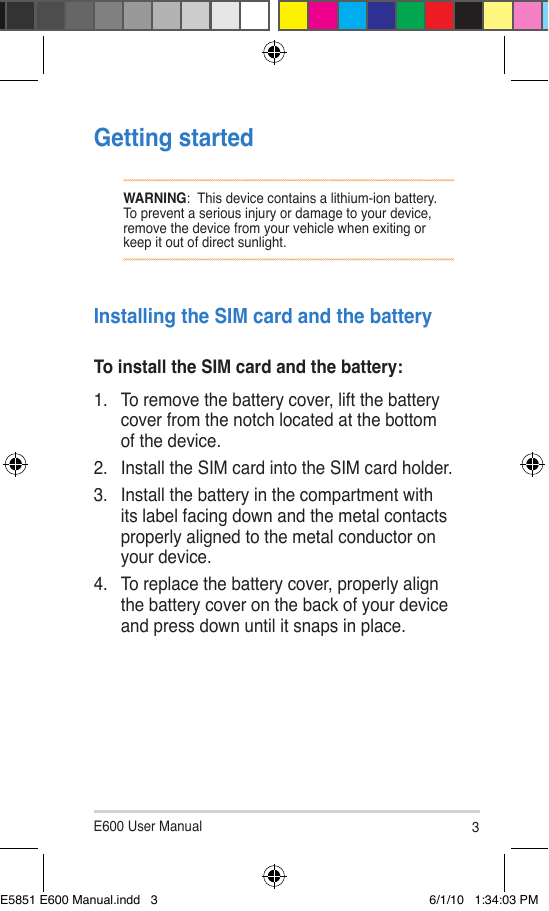 E600 User Manual 3Getting startedWARNING:  This device contains a lithium-ion battery. To prevent a serious injury or damage to your device, remove the device from your vehicle when exiting or keep it out of direct sunlight.Installing the SIM card and the batteryTo install the SIM card and the battery:1.  To remove the battery cover, lift the battery cover from the notch located at the bottom of the device.2.  Install the SIM card into the SIM card holder.3.  Install the battery in the compartment with its label facing down and the metal contacts properly aligned to the metal conductor on your device.4.  To replace the battery cover, properly align the battery cover on the back of your device and press down until it snaps in place.E5851 E600 Manual.indd   3 6/1/10   1:34:03 PM