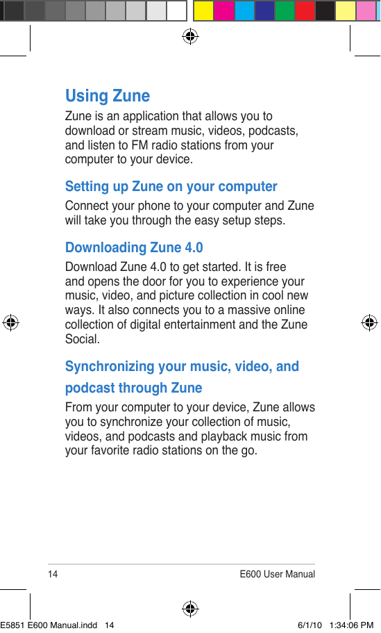 14 E600 User ManualUsing ZuneZune is an application that allows you to download or stream music, videos, podcasts, and listen to FM radio stations from your computer to your device.Setting up Zune on your computerConnect your phone to your computer and Zune will take you through the easy setup steps.Downloading Zune 4.0Download Zune 4.0 to get started. It is free and opens the door for you to experience your music, video, and picture collection in cool new ways. It also connects you to a massive online collection of digital entertainment and the Zune Social.Synchronizing your music, video, and podcast through Zune From your computer to your device, Zune allows you to synchronize your collection of music, videos, and podcasts and playback music from your favorite radio stations on the go.E5851 E600 Manual.indd   14 6/1/10   1:34:06 PM