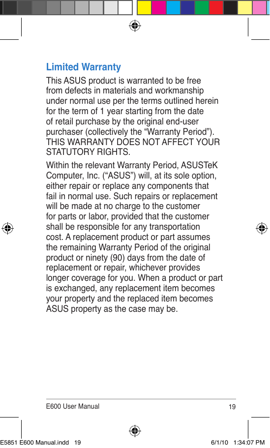 E600 User Manual 19Limited WarrantyThis ASUS product is warranted to be free from defects in materials and workmanship under normal use per the terms outlined herein for the term of 1 year starting from the date of retail purchase by the original end-user purchaser (collectively the “Warranty Period”). THIS WARRANTY DOES NOT AFFECT YOUR STATUTORY RIGHTS.Within the relevant Warranty Period, ASUSTeK Computer, Inc. (“ASUS”) will, at its sole option, either repair or replace any components that fail in normal use. Such repairs or replacement will be made at no charge to the customer for parts or labor, provided that the customer shall be responsible for any transportation cost. A replacement product or part assumes the remaining Warranty Period of the original product or ninety (90) days from the date of replacement or repair, whichever provides longer coverage for you. When a product or part is exchanged, any replacement item becomes your property and the replaced item becomes ASUS property as the case may be.E5851 E600 Manual.indd   19 6/1/10   1:34:07 PM