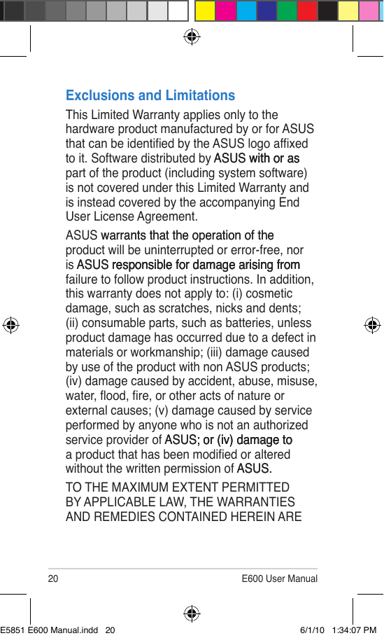 20 E600 User ManualExclusions and LimitationsThis Limited Warranty applies only to the hardware product manufactured by or for ASUS that can be identied by the ASUS logo afxed to it. Software distributed by ASUS with or asASUS with or as with or as part of the product (including system software) is not covered under this Limited Warranty and is instead covered by the accompanying End User License Agreement.ASUS warrants that the operation of the warrants that the operation of the product will be uninterrupted or error-free, nor is ASUS responsible for damage arising fromASUS responsible for damage arising from responsible for damage arising from failure to follow product instructions. In addition, this warranty does not apply to: (i) cosmetic damage, such as scratches, nicks and dents; (ii) consumable parts, such as batteries, unless product damage has occurred due to a defect in materials or workmanship; (iii) damage caused by use of the product with non ASUS products; (iv) damage caused by accident, abuse, misuse, water, ood, re, or other acts of nature or external causes; (v) damage caused by service performed by anyone who is not an authorized service provider of ASUS; or (iv) damage toASUS; or (iv) damage to; or (iv) damage to a product that has been modied or altered without the written permission of ASUS.ASUS..TO THE MAXIMUM EXTENT PERMITTED BY APPLICABLE LAW, THE WARRANTIES AND REMEDIES CONTAINED HEREIN ARE E5851 E600 Manual.indd   20 6/1/10   1:34:07 PM