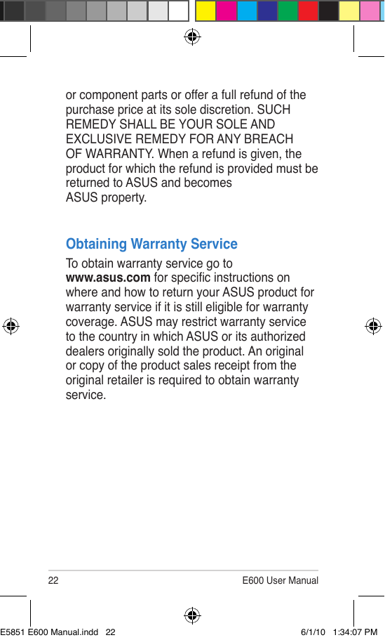 22 E600 User Manualor component parts or offer a full refund of the purchase price at its sole discretion. SUCH REMEDY SHALL BE YOUR SOLE AND EXCLUSIVE REMEDY FOR ANY BREACH OF WARRANTY. When a refund is given, the product for which the refund is provided must be returned to ASUS and becomes  ASUS property.Obtaining Warranty ServiceTo obtain warranty service go to  www.asus.com for specic instructions on where and how to return your ASUS product for warranty service if it is still eligible for warranty coverage. ASUS may restrict warranty service to the country in which ASUS or its authorized dealers originally sold the product. An original or copy of the product sales receipt from the original retailer is required to obtain warranty service.E5851 E600 Manual.indd   22 6/1/10   1:34:07 PM