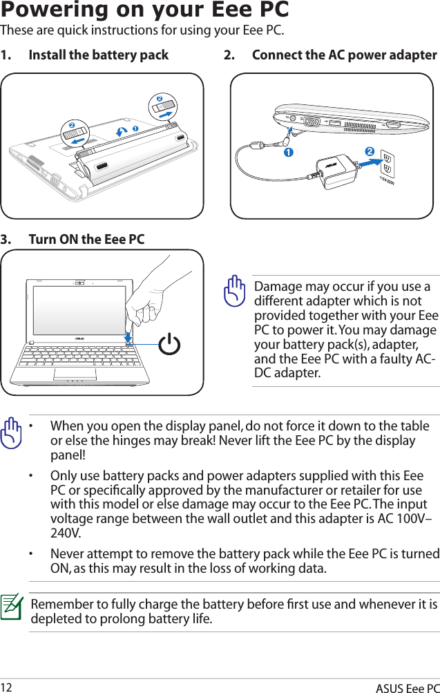 ASUS Eee PC12Powering on your Eee PCThese are quick instructions for using your Eee PC. 1.  Install the battery pack 2.  Connect the AC power adapter•   When you open the display panel, do not force it down to the table or else the hinges may break! Never lift the Eee PC by the display panel!•   Only use battery packs and power adapters supplied with this Eee PC or speciﬁcally approved by the manufacturer or retailer for use with this model or else damage may occur to the Eee PC. The input voltage range between the wall outlet and this adapter is AC 100V–240V.•   Never attempt to remove the battery pack while the Eee PC is turned ON, as this may result in the loss of working data.Remember to fully charge the battery before ﬁrst use and whenever it is depleted to prolong battery life.3.  Turn ON the Eee PCDamage may occur if you use a different adapter which is not provided together with your Eee PC to power it. You may damage your battery pack(s), adapter, and the Eee PC with a faulty AC-DC adapter.212