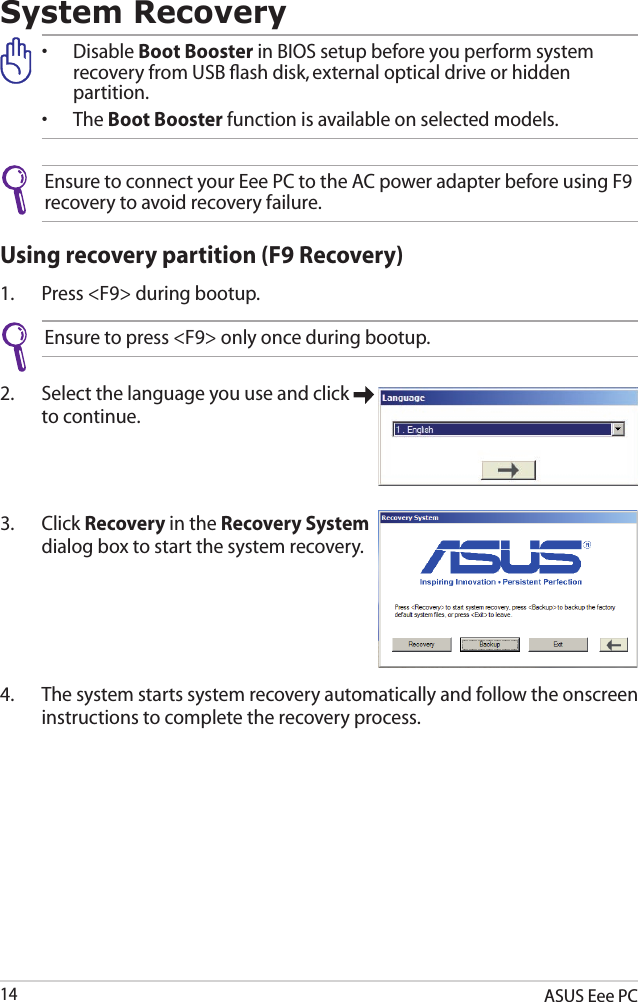 ASUS Eee PC14System Recovery•  Disable Boot Booster in BIOS setup before you perform system     recovery from USB ﬂash disk, external optical drive or hidden      partition.•  The Boot Booster function is available on selected models.Ensure to connect your Eee PC to the AC power adapter before using F9 recovery to avoid recovery failure.Using recovery partition (F9 Recovery)1.  Press &lt;F9&gt; during bootup.Ensure to press &lt;F9&gt; only once during bootup.2.  Select the language you use and click   to continue.3.  Click Recovery in the Recovery System dialog box to start the system recovery.4.  The system starts system recovery automatically and follow the onscreen instructions to complete the recovery process. 