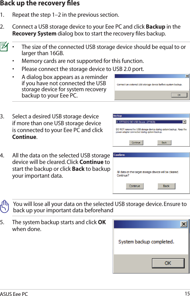 ASUS Eee PC152.  Connect a USB storage device to your Eee PC and click Backup in the Recovery System dialog box to start the recovery ﬁles backup.3.  Select a desired USB storage device if more than one USB storage device is connected to your Eee PC and click Continue.4.  All the data on the selected USB storage device will be cleared. Click Continue to start the backup or click Back to backup your important data.•   The size of the connected USB storage device should be equal to or larger than 16GB.•  Memory cards are not supported for this function.•   Please connect the storage device to USB 2.0 port. •   A dialog box appears as a reminder if you have not connected the USB storage device for system recovery backup to your Eee PC.Back up the recovery ﬁles1.  Repeat the step 1–2 in the previous section.You will lose all your data on the selected USB storage device. Ensure to back up your important data beforehand5.  The system backup starts and click OK when done.