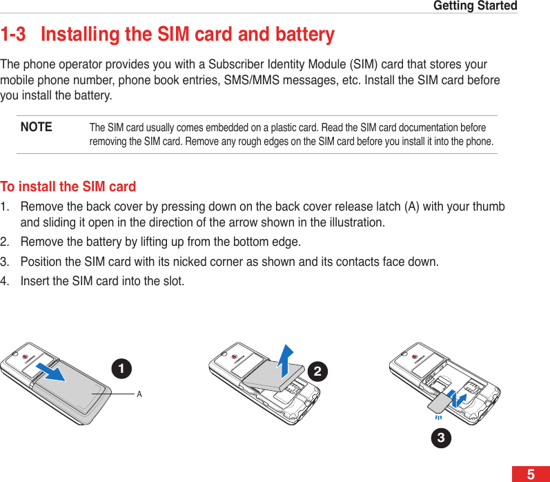 5Getting Started1-3  Installing the SIM card and batteryThe phone operator provides you with a Subscriber Identity Module (SIM) card that stores your mobile phone number, phone book entries, SMS/MMS messages, etc. Install the SIM card before you install the battery.NOTE The SIM card usually comes embedded on a plastic card. Read the SIM card documentation before removing the SIM card. Remove any rough edges on the SIM card before you install it into the phone.To install the SIM card1.  Remove the back cover by pressing down on the back cover release latch (A) with your thumb and sliding it open in the direction of the arrow shown in the illustration. 2.  Remove the battery by lifting up from the bottom edge. 3.  Position the SIM card with its nicked corner as shown and its contacts face down.4.   Insert the SIM card into the slot.1A23