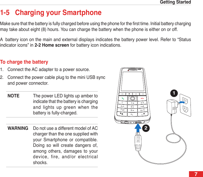 7Getting Started1-5  Charging your SmartphoneMake sure that the battery is fully charged before using the phone for the rst time. Initial battery charging may take about eight (8) hours. You can charge the battery when the phone is either on or off.A  battery icon on the main and external displays indicates the battery power level. Refer to “Status indicator icons” in 2-2 Home screen for battery icon indications.To charge the battery1.  Connect the AC adapter to a power source.2.  Connect the power cable plug to the mini USB sync and power connector.NOTE  The power LED lights up amber to indicate that the battery is charging and  lights  up green  when  the battery is fully-charged.WARNING  Do not use a different model of AC charger than the one supplied with your  Smartphone  or compatible. Doing  so  will create  dangers  of, among  others,  damages  to  your device,  fire,  and/or  electrical shocks.12