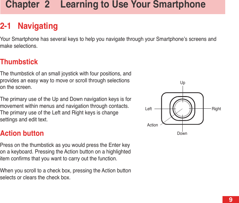 9Chapter  2  Learning to Use Your Smartphone2-1  NavigatingYour Smartphone has several keys to help you navigate through your Smartphone’s screens and make selections.ThumbstickThe thumbstick of an small joystick with four positions, and provides an easy way to move or scroll through selections on the screen.The primary use of the Up and Down navigation keys is for movement within menus and navigation through contacts. The primary use of the Left and Right keys is change settings and edit text.Action buttonPress on the thumbstick as you would press the Enter key on a keyboard. Pressing the Action button on a highlighted item conrms that you want to carry out the function.When you scroll to a check box, pressing the Action button selects or clears the check box.UpDownLeft RightAction