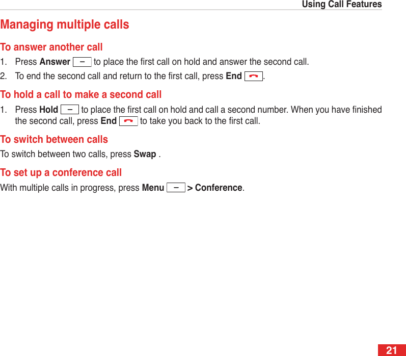 21Using Call FeaturesManaging multiple callsTo answer another call1.  Press Answer  to place the rst call on hold and answer the second call.2.  To end the second call and return to the rst call, press End  .To hold a call to make a second call1.  Press Hold  to place the rst call on hold and call a second number. When you have nished the second call, press End  to take you back to the rst call.To switch between callsTo switch between two calls, press Swap .To set up a conference callWith multiple calls in progress, press Menu   &gt; Conference.