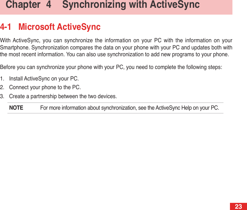 234-1  Microsoft ActiveSyncWith ActiveSync,  you  can  synchronize  the information  on  your  PC  with  the  information on  your Smartphone. Synchronization compares the data on your phone with your PC and updates both with the most recent information. You can also use synchronization to add new programs to your phone.Before you can synchronize your phone with your PC, you need to complete the following steps:1.  Install ActiveSync on your PC.2.  Connect your phone to the PC.3.  Create a partnership between the two devices.NOTE  For more information about synchronization, see the ActiveSync Help on your PC.Chapter  4  Synchronizing with ActiveSync