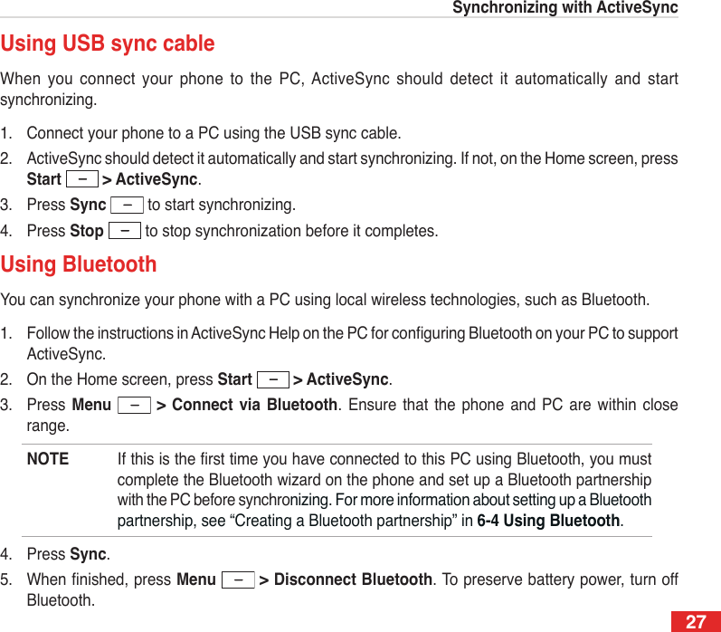 27Synchronizing with ActiveSyncUsing USB sync cableWhen  you  connect your  phone to  the  PC, ActiveSync  should detect  it  automatically  and  start synchronizing.1.  Connect your phone to a PC using the USB sync cable.2.  ActiveSync should detect it automatically and start synchronizing. If not, on the Home screen, press Start   &gt; ActiveSync.3.  Press Sync  to start synchronizing.4.  Press Stop  to stop synchronization before it completes.Using BluetoothYou can synchronize your phone with a PC using local wireless technologies, such as Bluetooth.1.  Follow the instructions in ActiveSync Help on the PC for conguring Bluetooth on your PC to support ActiveSync.2.  On the Home screen, press Start   &gt; ActiveSync.3.  Press  Menu    &gt;  Connect  via  Bluetooth.  Ensure  that  the  phone  and  PC  are  within close range.NOTE  If this is the rst time you have connected to this PC using Bluetooth, you must complete the Bluetooth wizard on the phone and set up a Bluetooth partnership with the PC before synchronizing. For more information about setting up a Bluetooth partnership, see “Creating a Bluetooth partnership” in 6-4 Using Bluetooth.4.  Press Sync.5.  When nished, press Menu   &gt; Disconnect Bluetooth. To preserve battery power, turn off Bluetooth.