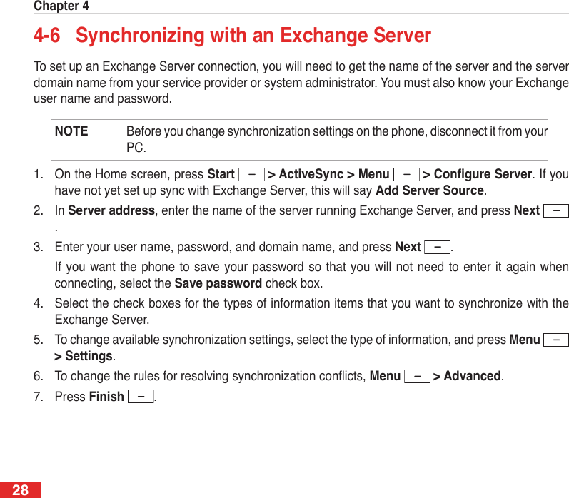 Chapter 4284-6  Synchronizing with an Exchange ServerTo set up an Exchange Server connection, you will need to get the name of the server and the server domain name from your service provider or system administrator. You must also know your Exchange user name and password.NOTE  Before you change synchronization settings on the phone, disconnect it from your PC.1.  On the Home screen, press Start  &gt; ActiveSync &gt; Menu &gt;CongureServer. If you have not yet set up sync with Exchange Server, this will say Add Server Source.2.  In Server address, enter the name of the server running Exchange Server, and press Next .3.  Enter your user name, password, and domain name, and press Next  .  If you want  the phone  to save  your password so  that you  will not  need to enter  it again  when connecting, select the Save password check box.4.  Select the check boxes for the types of information items that you want to synchronize with the Exchange Server.5.  To change available synchronization settings, select the type of information, and press Menu  &gt; Settings.6.  To change the rules for resolving synchronization conicts, Menu  &gt; Advanced.7.  Press Finish  .