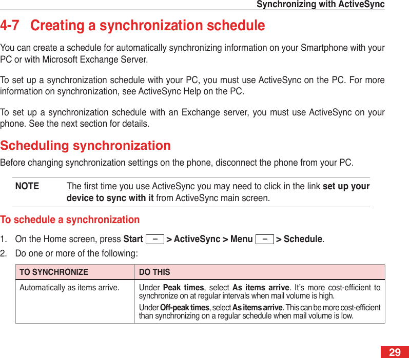 29Synchronizing with ActiveSync4-7  Creating a synchronization scheduleYou can create a schedule for automatically synchronizing information on your Smartphone with your PC or with Microsoft Exchange Server.To set up a synchronization schedule with your PC, you must use ActiveSync on the PC. For more information on synchronization, see ActiveSync Help on the PC.To set up a  synchronization schedule  with an  Exchange server,  you must  use ActiveSync  on your phone. See the next section for details.Scheduling synchronizationBefore changing synchronization settings on the phone, disconnect the phone from your PC.NOTE  The rst time you use ActiveSync you may need to click in the link set up your device to sync with it from ActiveSync main screen.To schedule a synchronization1.  On the Home screen, press Start  &gt; ActiveSync &gt; Menu  &gt; Schedule.2.  Do one or more of the following:TO SYNCHRONIZE DO THISAutomatically as items arrive. Under  Peak  times,  select  As  items  arrive. It’s  more  cost-efcient  to synchronize on at regular intervals when mail volume is high. Under Off-peak times, select As items arrive. This can be more cost-efcient than synchronizing on a regular schedule when mail volume is low.