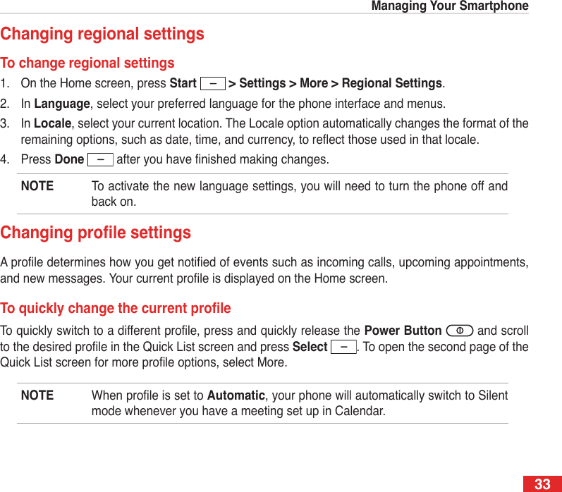 33Managing Your SmartphoneChanging regional settingsTo change regional settings1.  On the Home screen, press Start   &gt; Settings &gt; More &gt; Regional Settings.2.  In Language, select your preferred language for the phone interface and menus.3.  In Locale, select your current location. The Locale option automatically changes the format of the remaining options, such as date, time, and currency, to reect those used in that locale.4.  Press Done  after you have nished making changes.NOTE  To activate the new language settings, you will need to turn the phone off and back on.ChangingprolesettingsA prole determines how you get notied of events such as incoming calls, upcoming appointments, and new messages. Your current prole is displayed on the Home screen.ToquicklychangethecurrentproleTo quickly switch to a different prole, press and quickly release the Power Button   and scroll to the desired prole in the Quick List screen and press Select  . To open the second page of the Quick List screen for more prole options, select More.NOTE  When prole is set to Automatic, your phone will automatically switch to Silent mode whenever you have a meeting set up in Calendar.