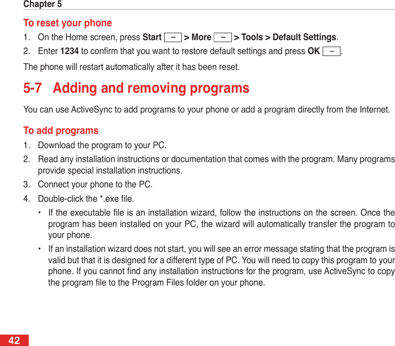 Chapter 542To reset your phone1.  On the Home screen, press Start   &gt; More  &gt; Tools &gt; Default Settings.2.  Enter 1234 to conrm that you want to restore default settings and press OK  .The phone will restart automatically after it has been reset.5-7  Adding and removing programsYou can use ActiveSync to add programs to your phone or add a program directly from the Internet.To add programs1.  Download the program to your PC.2.  Read any installation instructions or documentation that comes with the program. Many programs provide special installation instructions.3.  Connect your phone to the PC.4.  Double-click the *.exe le.  •  If the executable le is an installation wizard, follow the instructions on the screen. Once the program has been installed on your PC, the wizard will automatically transfer the program to your phone.  •  If an installation wizard does not start, you will see an error message stating that the program is valid but that it is designed for a different type of PC. You will need to copy this program to your phone. If you cannot nd any installation instructions for the program, use ActiveSync to copy the program le to the Program Files folder on your phone.