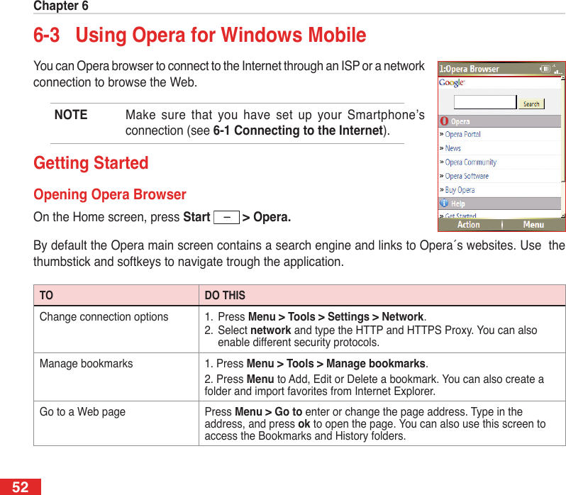 Chapter 6526-3  Using Opera for Windows MobileYou can Opera browser to connect to the Internet through an ISP or a network connection to browse the Web.NOTE  Make sure  that  you  have  set  up  your  Smartphone’s connection (see 6-1 Connecting to the Internet).Getting StartedOpening Opera BrowserOn the Home screen, press Start   &gt; Opera.By default the Opera main screen contains a search engine and links to Opera´s websites. Use  the thumbstick and softkeys to navigate trough the application.TO DO THISChange connection options 1.  Press Menu &gt; Tools &gt; Settings &gt; Network.2.  Select network and type the HTTP and HTTPS Proxy. You can also enable different security protocols.Manage bookmarks 1. Press Menu &gt; Tools &gt; Manage bookmarks. 2. Press Menu to Add, Edit or Delete a bookmark. You can also create a folder and import favorites from Internet Explorer.Go to a Web page Press Menu &gt; Go to enter or change the page address. Type in the address, and press ok to open the page. You can also use this screen to access the Bookmarks and History folders.