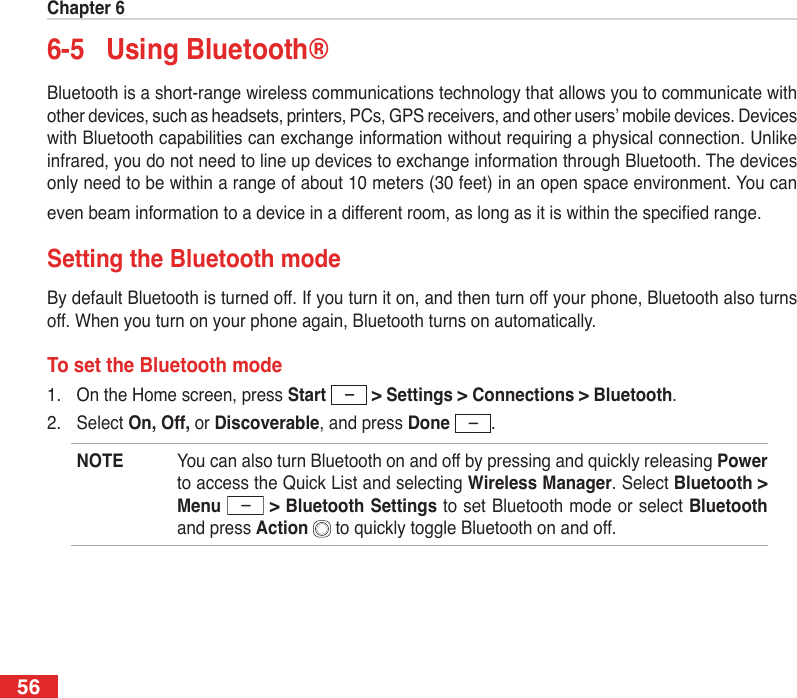 Chapter 6566-5  Using Bluetooth®Bluetooth is a short-range wireless communications technology that allows you to communicate with other devices, such as headsets, printers, PCs, GPS receivers, and other users’ mobile devices. Devices with Bluetooth capabilities can exchange information without requiring a physical connection. Unlike infrared, you do not need to line up devices to exchange information through Bluetooth. The devices only need to be within a range of about 10 meters (30 feet) in an open space environment. You can even beam information to a device in a different room, as long as it is within the specied range.Setting the Bluetooth modeBy default Bluetooth is turned off. If you turn it on, and then turn off your phone, Bluetooth also turns off. When you turn on your phone again, Bluetooth turns on automatically.To set the Bluetooth mode1.  On the Home screen, press Start  &gt; Settings &gt; Connections &gt; Bluetooth.2.  Select On, Off, or Discoverable, and press Done  .NOTE  You can also turn Bluetooth on and off by pressing and quickly releasing Power to access the Quick List and selecting Wireless Manager. Select Bluetooth &gt; Menu  &gt; Bluetooth Settings to set Bluetooth mode or select Bluetooth and press Action   to quickly toggle Bluetooth on and off.