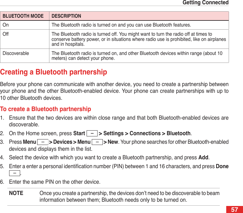 57Getting ConnectedBLUETOOTH MODE DESCRIPTIONOn The Bluetooth radio is turned on and you can use Bluetooth features.Off The Bluetooth radio is turned off. You might want to turn the radio off at times to conserve battery power, or in situations where radio use is prohibited, like on airplanes and in hospitals.Discoverable The Bluetooth radio is turned on, and other Bluetooth devices within range (about 10 meters) can detect your phone.Creating a Bluetooth partnershipBefore your phone can communicate with another device, you need to create a partnership between your phone and the other Bluetooth-enabled device. Your phone can create partnerships with up to 10 other Bluetooth devices.To create a Bluetooth partnership1.  Ensure that the two devices are within close range and that both Bluetooth-enabled devices are discoverable.2.  On the Home screen, press Start   &gt; Settings &gt; Connections &gt; Bluetooth.3.  Press Menu   &gt; Devices &gt; Menu   &gt; New. Your phone searches for other Bluetooth-enabled devices and displays them in the list.4.  Select the device with which you want to create a Bluetooth partnership, and press Add.5.  Enter a enter a personal identication number (PIN) between 1 and 16 characters, and press Done .6.  Enter the same PIN on the other device.NOTE  Once you create a partnership, the devices don’t need to be discoverable to beam information between them; Bluetooth needs only to be turned on.