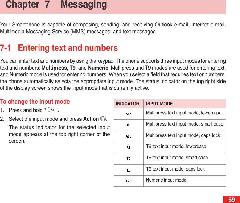 59Your Smartphone is capable of composing, sending,  and receiving Outlook e-mail, Internet e-mail, Multimedia Messaging Service (MMS) messages, and text messages.7-1  Entering text and numbersYou can enter text and numbers by using the keypad. The phone supports three input modes for entering text and numbers: Multipress, T9, and Numeric. Multipress and T9 modes are used for entering text, and Numeric mode is used for entering numbers. When you select a eld that requires text or numbers, the phone automatically selects the appropriate input mode. The status indicator on the top right side of the display screen shows the input mode that is currently active.To change the input mode1.  Press and hold *  .2.  Select the input mode and press Action  .  The  status  indicator  for  the  selected  input mode appears  at  the  top right corner of  the screen.Chapter  7  MessagingINDICATOR INPUT MODEMultipress text input mode, lowercaseMultipress text input mode, smart caseMultipress text input mode, caps lockT9 text input mode, lowercaseT9 text input mode, smart caseT9 text input mode, caps lockNumeric input mode