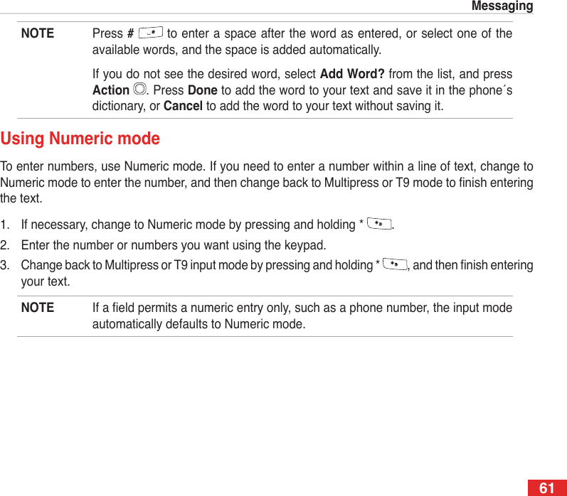 61MessagingNOTE  Press #   to enter a space after the word as entered, or select one of the available words, and the space is added automatically.  If you do not see the desired word, select Add Word? from the list, and press Action  . Press Done to add the word to your text and save it in the phone´s dictionary, or Cancel to add the word to your text without saving it.Using Numeric modeTo enter numbers, use Numeric mode. If you need to enter a number within a line of text, change to Numeric mode to enter the number, and then change back to Multipress or T9 mode to nish entering the text.1.  If necessary, change to Numeric mode by pressing and holding *  .2.  Enter the number or numbers you want using the keypad.3.  Change back to Multipress or T9 input mode by pressing and holding *  , and then nish entering your text.NOTE  If a eld permits a numeric entry only, such as a phone number, the input mode automatically defaults to Numeric mode.