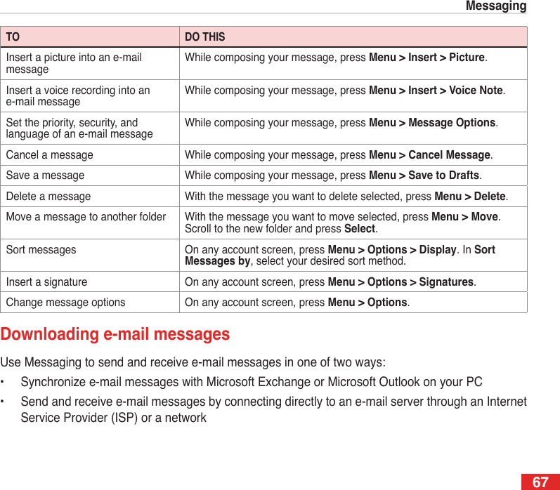 67MessagingTO DO THISInsert a picture into an e-mail messageWhile composing your message, press Menu &gt; Insert &gt; Picture.Insert a voice recording into an e-mail messageWhile composing your message, press Menu &gt; Insert &gt; Voice Note.Set the priority, security, and language of an e-mail messageWhile composing your message, press Menu &gt; Message Options.Cancel a message While composing your message, press Menu &gt; Cancel Message.Save a message While composing your message, press Menu &gt; Save to Drafts.Delete a message With the message you want to delete selected, press Menu &gt; Delete.Move a message to another folder With the message you want to move selected, press Menu &gt; Move. Scroll to the new folder and press Select.Sort messages On any account screen, press Menu &gt; Options &gt; Display. In Sort Messages by, select your desired sort method.Insert a signature On any account screen, press Menu &gt; Options &gt; Signatures.Change message options On any account screen, press Menu &gt; Options.Downloading e-mail messagesUse Messaging to send and receive e-mail messages in one of two ways:•  Synchronize e-mail messages with Microsoft Exchange or Microsoft Outlook on your PC•  Send and receive e-mail messages by connecting directly to an e-mail server through an Internet Service Provider (ISP) or a network